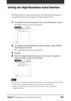 Page 187187Chapter5Customizing your Sony CLIÉ Handheld (Preferences)
The High Resolution Assist function enables the high resolution display of
an application that does not support the high resolution mode.
1Tap HiRes from the drop-down list on the Preferences screen.
The HiRes Preferences screen is displayed.
2To enable the High Resolution Assist function, select Enable
High Resolution Assist.
The confirmation dialog box is displayed.
3Tap OK.
4Select the application(s) that you do not want to display in
high...