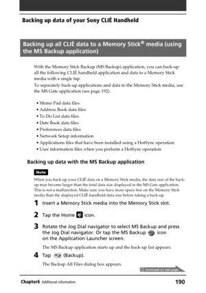 Page 190190Chapter6Additional information
Backing up all CLIÉ data to a Memory Stick® media (using
the MS Backup application)
With the Memory Stick Backup (MS Backup) application, you can back-up
all the following CLIÉ handheld application and data to a Memory Stick
media with a single tap.
To separately back-up applications and data to the Memory Stick media, use
the MS Gate application (see page 192).
• Memo Pad data files
• Address Book data files
• To Do List data files
• Date Book data files
• Preferences...