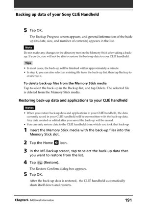 Page 191191Chapter6Additional information
Backing up data of your Sony CLIÉ Handheld
5Tap OK.
The Backup Progress screen appears, and general information of the back-
up (its date, size, and number of contents) appears in the list.
Note
Do not make any changes to the directory tree on the Memory Stick after taking a back-
up. If you do, you will not be able to restore the back-up data to your CLIÉ handheld.
Tips
•In most cases, the back-up will be finished within approximately a minute.
•In step 4, you can also...