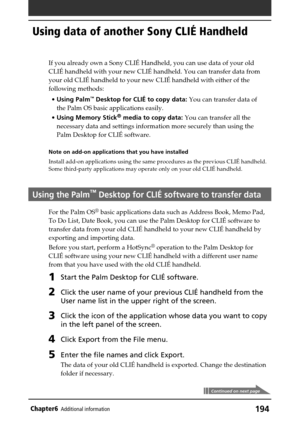 Page 194194Chapter6Additional information
Using data of another Sony CLIÉ Handheld
Continued on next page
If you already own a Sony CLIÉ Handheld, you can use data of your old
CLIÉ handheld with your new CLIÉ handheld. You can transfer data from
your old CLIÉ handheld to your new CLIÉ handheld with either of the
following methods:
•Using Palm
™ Desktop for CLIÉ to copy data: You can transfer data of
the Palm OS basic applications easily.
•Using Memory Stick
® media to copy data: You can transfer all the...
