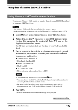 Page 196196Chapter6Additional information
Using Memory Stick® media to transfer data
You can use Memory Stick media to transfer data of your old CLIÉ handheld
to your new CLIÉ handheld.
Notes
•Use Memory Stick media that has sufficient free memory space.
•Make sure that the write protect tab on the Memory Stick media not set to LOCK.
1Insert Memory Stick media into your other CLIÉ handheld.
2Rotate the Jog Dial™ navigator to select MS Gate and press
the Jog Dial navigator. Or tap the MS Gate 
 icon on the...