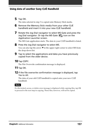 Page 197197Chapter6Additional information
5Tap OK.
The data selected in step 3 is copied onto Memory Stick media.
6Remove the Memory Stick media from your other CLIÉ
handheld and insert it into your new CLIÉ handheld.
7Rotate the Jog Dial navigator to select MS Gate and press the
Jog Dial navigator. Or tap the MS Gate 
 icon on the
Application Launcher screen.
The MS Gate application starts. The data in your CLIÉ handheld is listed.
8Press the Jog Dial navigator to select MS.
You can also tap the arrow V in the...