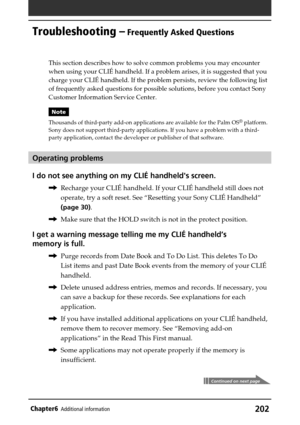 Page 202202Chapter6Additional information
Troubleshooting – Frequently Asked Questions
Continued on next page
This section describes how to solve common problems you may encounter
when using your CLIÉ handheld. If a problem arises, it is suggested that you
charge your CLIÉ handheld. If the problem persists, review the following list
of frequently asked questions for possible solutions, before you contact Sony
Customer Information Service Center.
Note
Thousands of third-party add-on applications are available for...