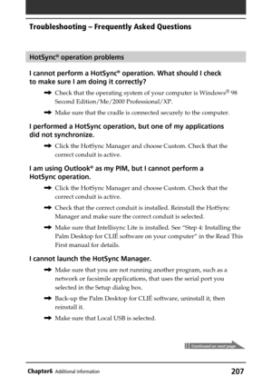 Page 207207Chapter6Additional information
HotSync® operation problems
I cannot perform a HotSync
® operation. What should I check
to make sure I am doing it correctly?
,Check that the operating system of your computer is Windows® 98
Second Edition/Me/2000 Professional/XP.
,Make sure that the cradle is connected securely to the computer.
I performed a HotSync operation, but one of my applications
did not synchronize.
,Click the HotSync Manager and choose Custom. Check that the
correct conduit is active.
I am...