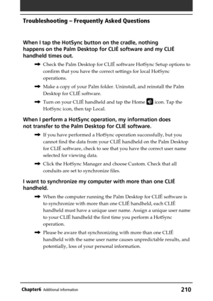 Page 210210Chapter6Additional information
When I tap the HotSync button on the cradle, nothing
happens on the Palm Desktop for CLIÉ software and my CLIÉ
handheld times out.
,Check the Palm Desktop for CLIÉ software HotSync Setup options to
confirm that you have the correct settings for local HotSync
operations.
,Make a copy of your Palm folder. Uninstall, and reinstall the Palm
Desktop for CLIÉ software.
,Turn on your CLIÉ handheld and tap the Home 
 icon. Tap the
HotSync icon, then tap Local.
When I perform a...