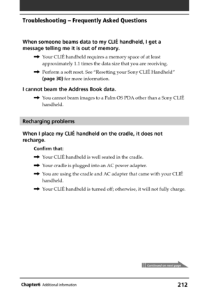 Page 212212Chapter6Additional information
When someone beams data to my CLIÉ handheld, I get a
message telling me it is out of memory.
,Your CLIÉ handheld requires a memory space of at least
approximately 1.1 times the data size that you are receiving.
,Perform a soft reset. See “Resetting your Sony CLIÉ Handheld”
(page 30) for more information.
I cannot beam the Address Book data.
,You cannot beam images to a Palm OS PDA other than a Sony CLIÉ
handheld.
Recharging problems
When I place my CLIÉ handheld on the...