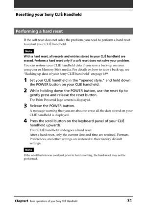 Page 31Chapter1Basic operations of your Sony CLIÉ Handheld31
Resetting your Sony CLIÉ Handheld
Performing a hard reset
If the soft reset does not solve the problem, you need to perform a hard reset
to restart your CLIÉ handheld.
Note
With a hard reset, all records and entries stored in your CLIÉ handheld are
erased. Perform a hard reset only if a soft reset does not solve your problem.
You can restore your CLIÉ handheld data if you save a back-up on your
computer or Memory Stick media. For details on how to...