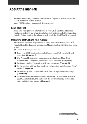 Page 55
About the manuals
Welcome to the Sony Personal Entertainment Organizer (referred to as the
“CLIÉ handheld” in this manual).
Your CLIÉ handheld comes with three manuals:
Read This First
Read This First provides an overview of your CLIÉ handheld’s features,
hardware and software setup, installation instructions, and other important
details.  Before reading the other manuals, read the Read This First manual.
Operating Instructions (this manual)
This manual describes all you need to know about how to use...
