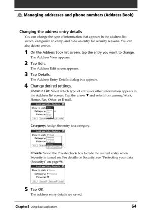 Page 64Chapter2Using Basic applications64
 Managing addresses and phone numbers (Address Book)
Changing the address entry details
You can change the type of information that appears in the address list
screen, categorize an entry, and hide an entry for security reasons. You can
also delete entries.
1On the Address Book list screen, tap the entry you want to change.
The Address View appears.
2Tap Edit.
The Address Edit screen appears.
3Tap Details.
The Address Entry Details dialog box appears.
4Change desired...