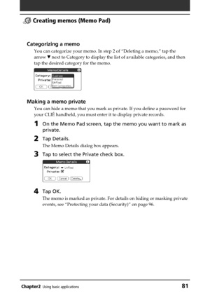 Page 81Chapter2Using basic applications81
 Creating memos (Memo Pad)
Categorizing a memo
You can categorize your memo. In step 2 of “Deleting a memo,” tap the
arrow V next to Category to display the list of available categories, and then
tap the desired category for the memo.
Making a memo private
You can hide a memo that you mark as private. If you define a password for
your CLIÉ handheld, you must enter it to display private records.
1On the Memo Pad screen, tap the memo you want to mark as
private.
2Tap...
