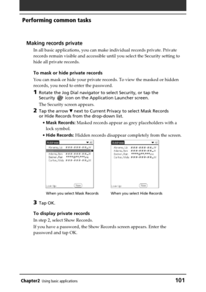Page 101Chapter2Using basic applications101
Performing common tasks
Making records private
In all basic applications, you can make individual records private. Private
records remain visible and accessible until you select the Security setting to
hide all private records.
To mask or hide private records
You can mask or hide your private records. To view the masked or hidden
records, you need to enter the password.
1Rotate the Jog Dial navigator to select Security, or tap the
Security 
 icon on the Application...