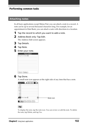 Page 102Chapter2Using basic applications102
Performing common tasks
Attaching notes
In all basic applications except Memo Pad, you can attach a note to a record. A
note can be up to several thousand characters long. For example, for an
appointment in Date Book, you can attach a note with directions to a location.
1Tap the record to which you want to add a note.
2Address Book only: Tap Edit.
The Address Edit screen appears.
3Tap Details.
4Tap Note.
5Enter your note.
6Tap Done.
A small note icon appears at the...