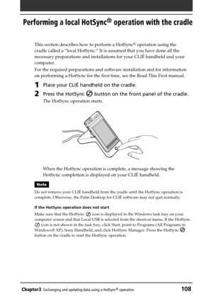 Page 108Chapter3Exchanging and updating data using a HotSync® operation108
Performing a local HotSync® operation with the cradle
This section describes how to perform a HotSync® operation using the
cradle called a “local HotSync.” It is assumed that you have done all the
necessary preparations and installations for your CLIÉ handheld and your
computer.
For the required preparations and software installation and for information
on performing a HotSync for the first time, see the Read This First manual.
1Place...
