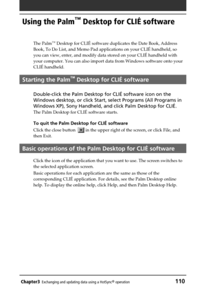 Page 110Chapter3Exchanging and updating data using a HotSync® operation110
Using the Palm™ Desktop for CLIÉ software
The Palm™ Desktop for CLIÉ software duplicates the Date Book, Address
Book, To Do List, and Memo Pad applications on your CLIÉ handheld, so
you can view, enter, and modify data stored on your CLIÉ handheld with
your computer. You can also import data from Windows software onto your
CLIÉ handheld.
Starting the Palm™ Desktop for CLIÉ software
Double-click the Palm Desktop for CLIÉ software icon on...