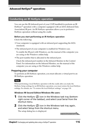 Page 116Chapter3Exchanging and updating data using a HotSync® operation116
Advanced HotSync® operations
Conducting an IR HotSync operation
You can use the IR (infrared) port of your CLIÉ handheld to perform an IR
HotSync® operation with a computer equipped with an IrDA (Infrared Data
Association) IR port. An IR HotSync operation allows you to perform a
HotSync operation without using the cradle.
Before you start performing an IR HotSync operation
Check the following:
• Your computer is equipped with an infrared...