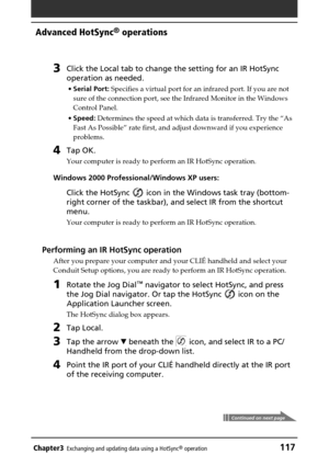 Page 117Chapter3Exchanging and updating data using a HotSync® operation117
Advanced HotSync® operations
3Click the Local tab to change the setting for an IR HotSync
operation as needed.
•Serial Port: Specifies a virtual port for an infrared port. If you are not
sure of the connection port, see the Infrared Monitor in the Windows
Control Panel.
•Speed: Determines the speed at which data is transferred. Try the “As
Fast As Possible” rate first, and adjust downward if you experience
problems.
4Tap OK.
Your computer...