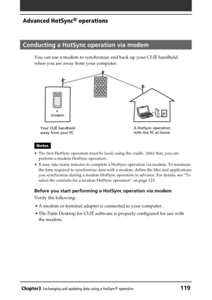 Page 119Chapter3Exchanging and updating data using a HotSync® operation119
Advanced HotSync® operations
Conducting a HotSync operation via modem
You can use a modem to synchronize and back up your CLIÉ handheld
when you are away from your computer.
Notes
•The first HotSync operation must be local, using the cradle. After that, you can
perform a modem HotSync operation.
•It may take many minutes to complete a HotSync operation via modem. To minimize
the time required to synchronize data with a modem, define the...