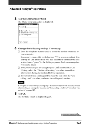 Page 122Chapter3Exchanging and updating data using a HotSync® operation122
Advanced HotSync® operations
3Tap the Enter phone # field.
The Phone Setup dialog box is displayed.
4Change the following settings if necessary:
1Enter the telephone number used to access the modem connected to
your computer.
If necessary, enter a dial prefix (such as “9”) to access an outside line,
and tap the Dial prefix check box. You can enter a comma in the field
to introduce a “pause” in the dialing sequence. Each comma equals a
two...