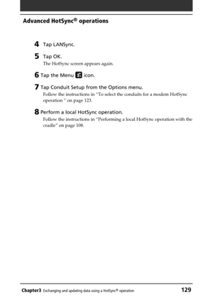 Page 129Chapter3Exchanging and updating data using a HotSync® operation129
Advanced HotSync® operations
4Tap LANSync.
5Tap OK.
The HotSync screen appears again.
6 Tap the Menu  icon.
7 Tap Conduit Setup from the Options menu.
Follow the instructions in “To select the conduits for a modem HotSync
operation ” on page 123.
8 Perform a local HotSync operation.
Follow the instructions in “Performing a local HotSync operation with the
cradle” on page 108. 