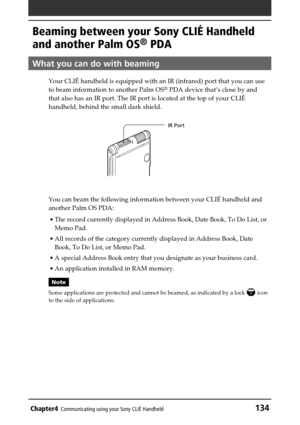 Page 134Chapter4Communicating using your Sony CLIÉ Handheld134
IR Port
Beaming between your Sony CLIÉ Handheld
and another Palm OS
® PDA
What you can do with beaming
Your CLIÉ handheld is equipped with an IR (infrared) port that you can use
to beam information to another Palm OS® PDA device that’s close by and
that also has an IR port. The IR port is located at the top of your CLIÉ
handheld, behind the small dark shield.
You can beam the following information between your CLIÉ handheld and
another Palm OS PDA:...