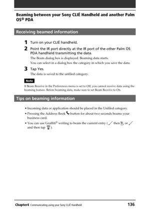 Page 136Chapter4Communicating using your Sony CLIÉ Handheld136
Beaming between your Sony CLIÉ Handheld and another Palm
OS
® PDA
Receiving beamed information
1Turn on your CLIÉ handheld.
2Point the IR port directly at the IR port of the other Palm OS
PDA handheld transmitting the data.
The Beam dialog box is displayed. Beaming data starts.
You can select in a dialog box the category in which you save the data.
3Tap Yes.
The data is saved to the unfiled category.
Note
If Beam Receive in the Preferences menu is...