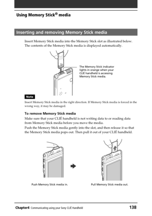 Page 138Chapter4Communicating using your Sony CLIÉ Handheld138
Using Memory Stick® media
Inserting and removing Memory Stick media
Insert Memory Stick media into the Memory Stick slot as illustrated below.
The contents of the Memory Stick media is displayed automatically.
Note
Insert Memory Stick media in the right direction. If Memory Stick media is forced in the
wrong way, it may be damaged.
To remove Memory Stick media
Make sure that your CLIÉ handheld is not writing data to or reading data
from Memory Stick...
