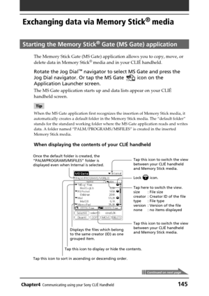 Page 145Chapter4Communicating using your Sony CLIÉ Handheld145
Exchanging data via Memory Stick®
 media
Starting the Memory Stick® Gate (MS Gate) application
The Memory Stick Gate (MS Gate) application allows you to copy, move, or
delete data in Memory Stick®
 media and in your CLIÉ handheld.
Rotate the Jog Dial™ navigator to select MS Gate and press the
Jog Dial navigator. Or tap the MS Gate 
 icon on the
Application Launcher screen.
The MS Gate application starts up and data lists appear on your CLIÉ
handheld...