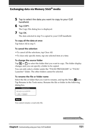 Page 151Chapter4Communicating using your Sony CLIÉ Handheld151
Exchanging data via Memory Stick®
 media
5Tap to select the data you want to copy to your CLIÉ
handheld.
6Tap COPY.
The Copy File dialog box is displayed.
7Tap OK.
The data selected in step 5 is copied to your CLIÉ handheld.
To copy all the data at once
Tap Select All in step 5.
To cancel the selection
•To cancel all the selections, tap Clear All.
•To clear only specific items, tap one selected item at a time.
To change the source folder
Tap  or  to...