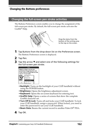 Page 162162Chapter5Customizing your Sony CLIÉ Handheld (Preferences)
Changing the Buttons preferences
Changing the full-screen pen stroke activities
The Buttons Preferences screen enables you to change the assignment of the
full-screen pen stroke. By default, the full-screen pen stroke activates the
Graffiti
® Help.
1Tap Buttons from the drop-down list on the Preferences screen.
The Buttons Preferences screen is displayed.
2Tap Pen.
3Tap the arrow V and select one of the following settings for
the full-screen...