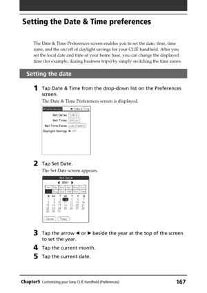 Page 167167Chapter5Customizing your Sony CLIÉ Handheld (Preferences)
The Date & Time Preferences screen enables you to set the date, time, time
zone, and the on/off of daylight savings for your CLIÉ handheld. After you
set the local date and time of your home base, you can change the displayed
time (for example, during business trips) by simply switching the time zones.
Setting the date
1Tap Date & Time from the drop-down list on the Preferences
screen.
The Date & Time Preferences screen is displayed.
2Tap Set...