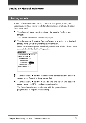 Page 171171Chapter5Customizing your Sony CLIÉ Handheld (Preferences)
Setting sounds
Your CLIÉ handheld uses a variety of sounds. The System, Alarm, and
Game Sound settings enable you to turn the sounds on or off, and to adjust
the volume level.
1Tap General from the drop-down list on the Preferences
screen.
The General Preferences screen is displayed.
2Tap the arrow V next to System Sound and select the desired
sound level or Off from the drop-down list.
When you turn the System Sound off, you also turn off the...