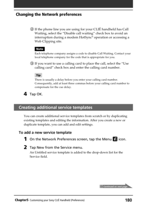 Page 180180Chapter5Customizing your Sony CLIÉ Handheld (Preferences)
2If the phone line you are using for your CLIÉ handheld has Call
Waiting, select the “Disable call waiting” check box to avoid an
interruption during a modem HotSync
® operation or accessing a
Web Clipping site.
Note
Each telephone company assigns a code to disable Call Waiting. Contact your
local telephone company for the code that is appropriate for you.
3If you want to use a calling card to place the call, select the “Use
calling card” check...
