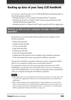 Page 189189Chapter6Additional information
Backing up data of your Sony CLIÉ Handheld
You can save a back-up copy of your CLIÉ handheld by performing either of
the following three methods:
• Backing up data to your computer through HotSync
® operation
• Backing up all data to a Memory Stick
® media using the Memory Stick
Backup (MS Backup) application
• Backing up data to a Memory Stick
® media using the MS Gate application
Backing up data to your computer through a HotSync®
operation
By default, you can back-up...