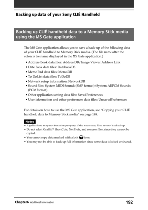 Page 192192Chapter6Additional information
Backing up data of your Sony CLIÉ Handheld
Backing up CLIÉ handheld data to a Memory Stick media
using the MS Gate application
The MS Gate application allows you to save a back-up of the following data
of your CLIÉ handheld to Memory Stick media. (The file name after the
colon is the name displayed in the MS Gate application.)
•Address Book data files: AddressDB/Image Viewer Address Link
•Date Book data files: DatebookDB
•Memo Pad data files: MemoDB
•To Do List data...