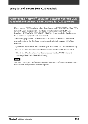 Page 198198Chapter6Additional information
Performing a HotSync® operation between your old CLIÉ
handheld and the new Palm Desktop for CLIÉ software
If you have a CLIÉ handheld other than this model (PEG-NR70V/U or PEG-
NR70/U), you can perform a HotSync operation between that CLIÉ
handheld (PEG-N760C, PEG-T615C, PEG-T415) and the Palm Desktop for
CLIÉ software supplied with this model.
After setting up your CLIÉ handheld as indicated in the Read This First
manual, perform the HotSync operation as indicated on...