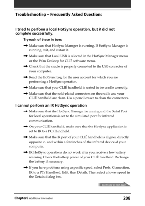 Page 208208Chapter6Additional information
I tried to perform a local HotSync operation, but it did not
complete successfully.
Try each of these in turn:
,Make sure that HotSync Manager is running. If HotSync Manager is
running, exit, and restart it.
,Make sure that Local USB is selected in the HotSync Manager menu
or the Palm Desktop for CLIÉ software menu.
,Check that the cradle is properly connected to the USB connector of
your computer.
,Read the HotSync Log for the user account for which you are
performing a...