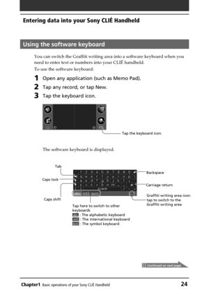Page 24Chapter1Basic operations of your Sony CLIÉ Handheld24
Using the software keyboard
You can switch the Graffiti writing area into a software keyboard when you
need to enter text or numbers into your CLIÉ handheld.
To use the software keyboard:
1Open any application (such as Memo Pad).
2Tap any record, or tap New.
3Tap the keyboard icon.
The software keyboard is displayed.
Tap the keyboard icon.
Entering data into your Sony CLIÉ Handheld
Continued on next page
Tab
Caps shift Caps lockBackspace
Tap here to...