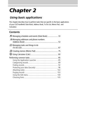 Page 32Chapter 2
Using basic applications
This chapter describes how to perform tasks that are specific to the basic applications
of your CLIÉ handheld: Date Book, Address Book, To Do List, Memo Pad,  and
Calculator.
Contents
 Managing schedules and events (Date Book) ..................... 33
 
Managing addresses and phone numbers
(Address Book) ................................................................... 53
 Managing tasks and things to do
(To Do List)...