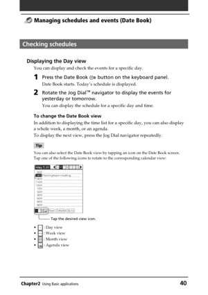 Page 40Chapter2Using Basic applications40
 Managing schedules and events (Date Book)
Checking schedules
Displaying the Day view
You can display and check the events for a specific day.
1Press the Date Book  button on the keyboard panel.
Date Book starts. Today’s schedule is displayed.
2Rotate the Jog Dial™ navigator to display the events for
yesterday or tomorrow.
You can display the schedule for a specific day and time.
To change the Date Book view
In addition to displaying the time list for a specific day,...