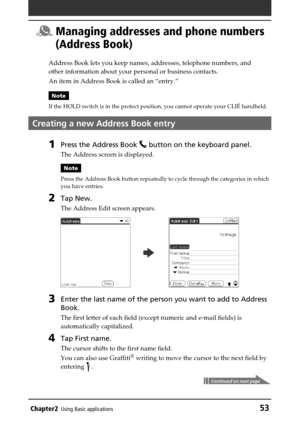 Page 53Chapter2Using Basic applications53
 Managing addresses and phone numbers
(Address Book)
Address Book lets you keep names, addresses, telephone numbers, and
other information about your personal or business contacts.
An item in Address Book is called an “entry.”
Note
If the HOLD switch is in the protect position, you cannot operate your CLIÉ handheld.
Creating a new Address Book entry
1Press the Address Book  button on the keyboard panel.
The Address screen is displayed.
Note
Press the Address Book button...