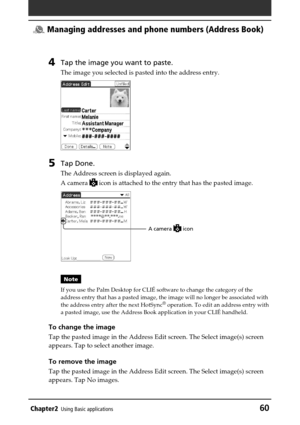 Page 60Chapter2Using Basic applications60
 Managing addresses and phone numbers (Address Book)
4Tap the image you want to paste.
The image you selected is pasted into the address entry.
5Tap Done.
The Address screen is displayed again.
A camera 
 icon is attached to the entry that has the pasted image.
Note
If you use the Palm Desktop for CLIÉ software to change the category of the
address entry that has a pasted image, the image will no longer be associated with
the address entry after the next HotSync
®...