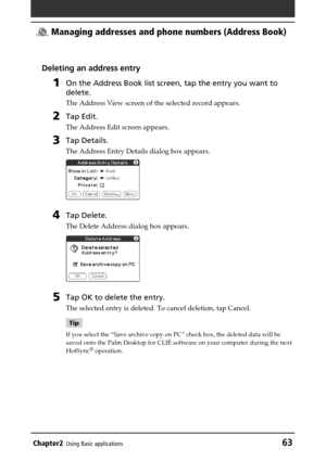 Page 63Chapter2Using Basic applications63
 Managing addresses and phone numbers (Address Book)
Deleting an address entry
1On the Address Book list screen, tap the entry you want to
delete.
The Address View screen of the selected record appears.
2Tap Edit.
The Address Edit screen appears.
3Tap Details.
The Address Entry Details dialog box appears.
4Tap Delete.
The Delete Address dialog box appears.
5Tap OK to delete the entry.
The selected entry is deleted. To cancel deletion, tap Cancel.
Tip
If you select the...