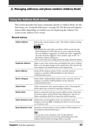 Page 65Chapter2Using Basic applications65
 Managing addresses and phone numbers (Address Book)
Using the Address Book menus
This section describes the menu commands specific to Address Book. For the
Edit menu, see “Using the Edit menu” on page 104. The Record and Options
menus differ depending on whether you are displaying the Address List
screen or the Address View screen.
Record menus
Delete AddressDeletes the current address entry. The Delete Address dialog
box appears.
Notes
•
By default, the entry that you...