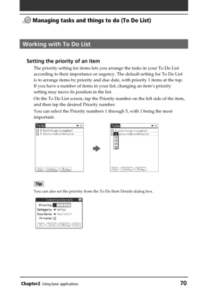 Page 70Chapter2Using basic applications70
 Managing tasks and things to do (To Do List)
Working with To Do List
Setting the priority of an item
The priority setting for items lets you arrange the tasks in your To Do List
according to their importance or urgency. The default setting for To Do List
is to arrange items by priority and due date, with priority 1 items at the top.
If you have a number of items in your list, changing an item’s priority
setting may move its position in the list.
On the To Do List...