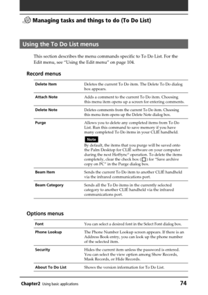 Page 74Chapter2Using basic applications74
 Managing tasks and things to do (To Do List)
Using the To Do List menus
This section describes the menu commands specific to To Do List. For the
Edit menu, see “Using the Edit menu” on page 104.
Record menus
Delete ItemDeletes the current To Do item. The Delete To Do dialog
box appears.
Attach NoteAdds a comment to the current To Do item. Choosing
this menu item opens up a screen for entering comments.
Delete NoteDeletes comments from the current To Do item. Choosing...