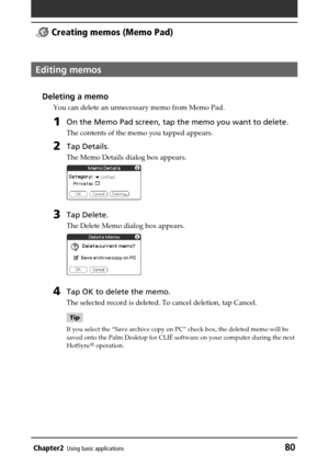 Page 80Chapter2Using basic applications80
 Creating memos (Memo Pad)
Editing memos
Deleting a memo
You can delete an unnecessary memo from Memo Pad.
1On the Memo Pad screen, tap the memo you want to delete.
The contents of the memo you tapped appears.
2Tap Details.
The Memo Details dialog box appears.
3Tap Delete.
The Delete Memo dialog box appears.
4Tap OK to delete the memo.
The selected record is deleted. To cancel deletion, tap Cancel.
Tip
If you select the “Save archive copy on PC” check box, the deleted...