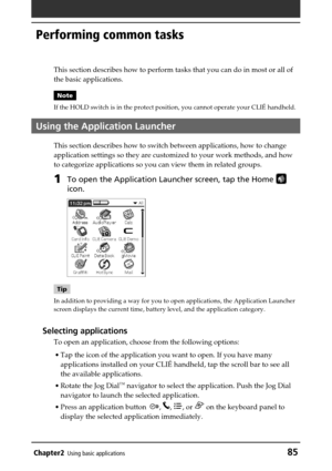Page 85Chapter2Using basic applications85
Performing common tasks
This section describes how to perform tasks that you can do in most or all of
the basic applications.
Note
If the HOLD switch is in the protect position, you cannot operate your CLIÉ handheld.
Using the Application Launcher
This section describes how to switch between applications, how to change
application settings so they are customized to your work methods, and how
to categorize applications so you can view them in related groups.
1To open the...