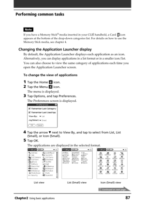 Page 87Chapter2Using basic applications87
Note
If you have a Memory Stick
® media inserted in your CLIÉ handheld, a Card icon
appears at the bottom of the drop-down categories list. For details on how to use the
Memory Stick media, see chapter 4.
Changing the Application Launcher display
By default, the Application Launcher displays each application as an icon.
Alternatively, you can display applications in a list format or in a smaller icon/list.
You can also choose to view the same category of applications...