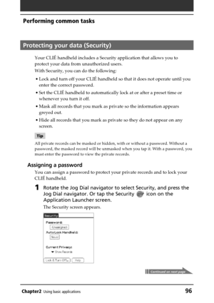 Page 96Chapter2Using basic applications96
Performing common tasks
Protecting your data (Security)
Your CLIÉ handheld includes a Security application that allows you to
protect your data from unauthorized users.
With Security, you can do the following:
•Lock and turn off your CLIÉ handheld so that it does not operate until you
enter the correct password.
•Set the CLIÉ handheld to automatically lock at or after a preset time or
whenever you turn it off.
•Mask all records that you mark as private so the...