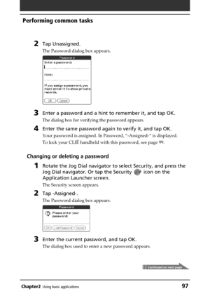 Page 97Chapter2Using basic applications97
Performing common tasks
2Tap Unassigned.
The Password dialog box appears.
3Enter a password and a hint to remember it, and tap OK.
The dialog box for verifying the password appears.
4Enter the same password again to verify it, and tap OK.
Your password is assigned. In Password, “-Assigned-” is displayed.
To lock your CLIÉ handheld with this password, see page 99.
Changing or deleting a password
1Rotate the Jog Dial navigator to select Security, and press the
Jog Dial...